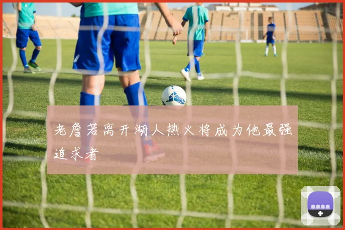 老詹若离开湖人热火将成为他最强追求者