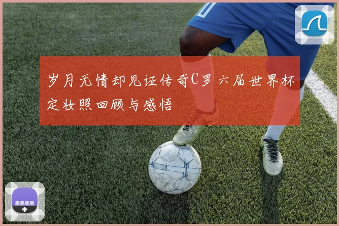 岁月无情却见证传奇C罗六届世界杯定妆照回顾与感悟