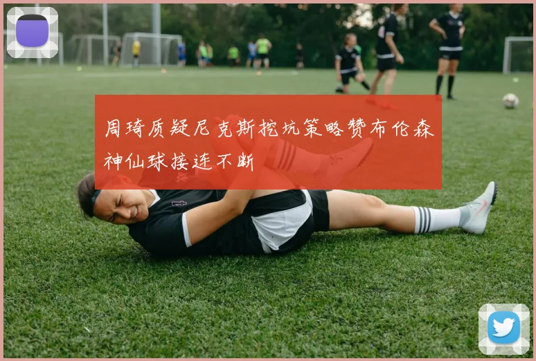 周琦质疑尼克斯挖坑策略赞布伦森神仙球接连不断