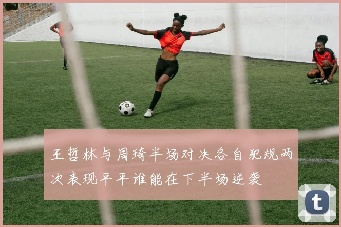 王哲林与周琦半场对决各自犯规两次表现平平谁能在下半场逆袭