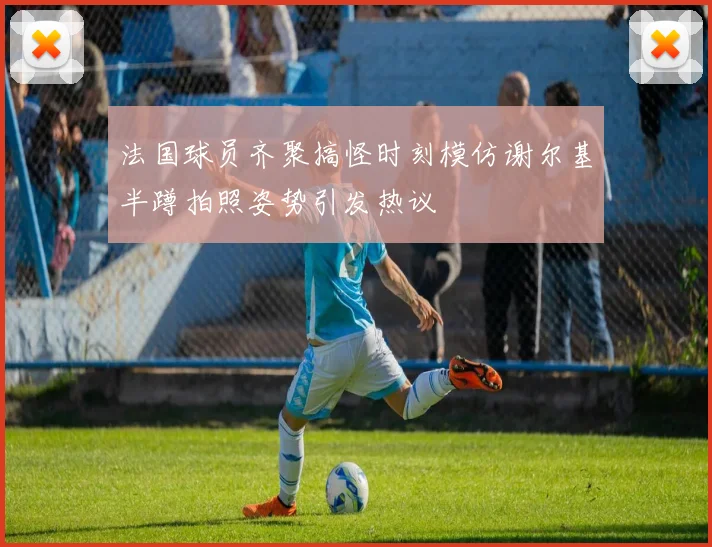 法国球员齐聚搞怪时刻模仿谢尔基半蹲拍照姿势引发热议