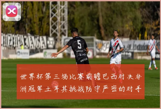 世界杯第三场比赛前瞻巴西对决非洲冠军土耳其挑战防守严密的对手