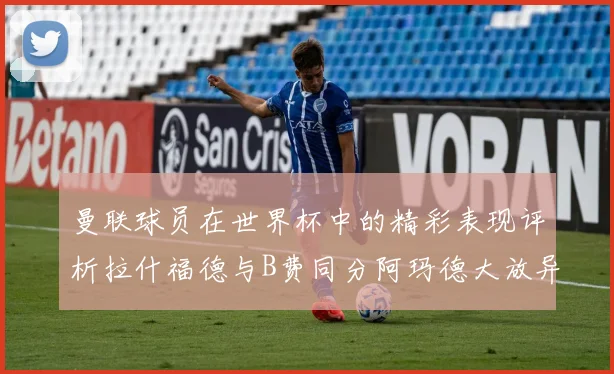 曼联球员在世界杯中的精彩表现评析拉什福德与B费同分阿玛德大放异彩