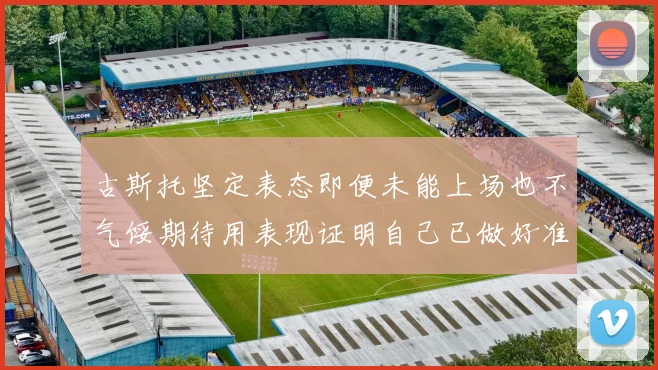 古斯托坚定表态即便未能上场也不气馁期待用表现证明自己已做好准备