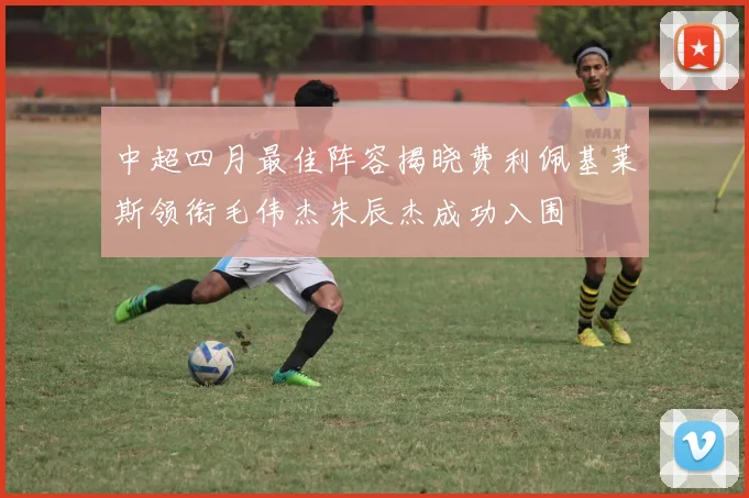 中超四月最佳阵容揭晓费利佩基莱斯领衔毛伟杰朱辰杰成功入围
