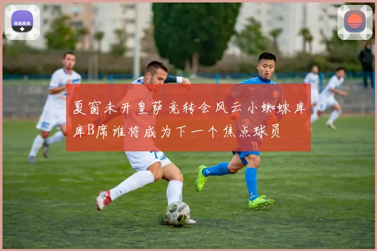 夏窗未开皇萨竞转会风云小蜘蛛库库B席谁将成为下一个焦点球员